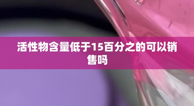 活性物含量低于15百分之的可以销售吗